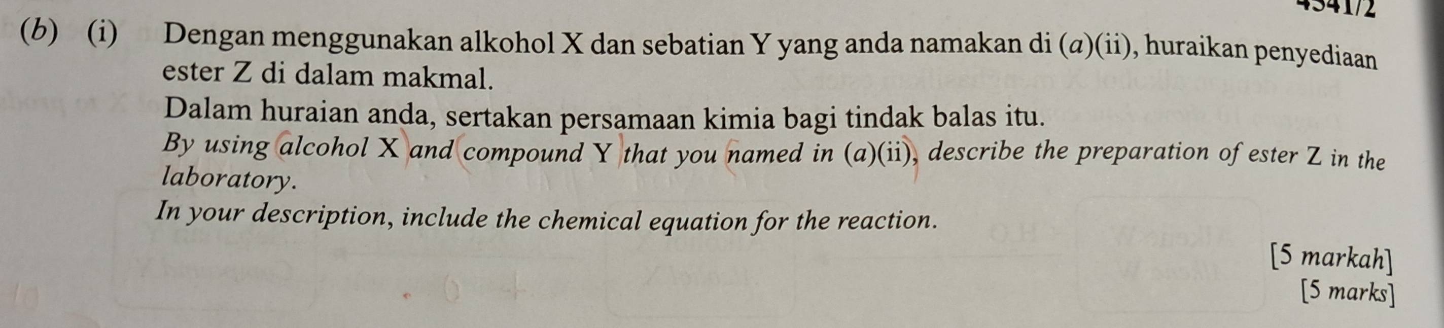 4541/2 
(b) (i) Dengan menggunakan alkohol X dan sebatian Y yang anda namakan di (a)(ii), huraikan penyediaan 
ester Z di dalam makmal. 
Dalam huraian anda, sertakan persamaan kimia bagi tindak balas itu. 
By using alcohol X and compound Y that you named in (a)(ii), describe the preparation of ester Z in the 
laboratory. 
In your description, include the chemical equation for the reaction. 
[5 markah] 
[5 marks]