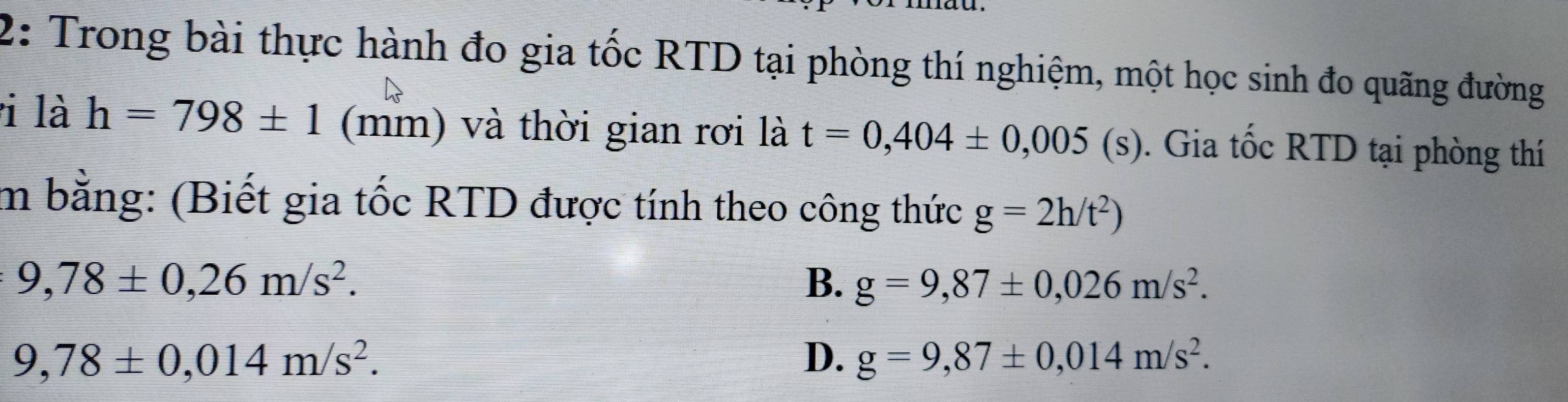 2: Trong bài thực hành đo gia tốc RTD tại phòng thí nghiệm, một học sinh đo quãng đường
i là h=798± 1 (mm) và thời gian rơi là t=0,404± 0,005(s). Gia tốc RTD tại phòng thí
m bằng: (Biết gia tốc RTD được tính theo công thức g=2h/t^2)
9,78± 0,26m/s^2.
B. g=9,87± 0,026m/s^2.
9,78± 0,014m/s^2.
D. g=9,87± 0,014m/s^2.