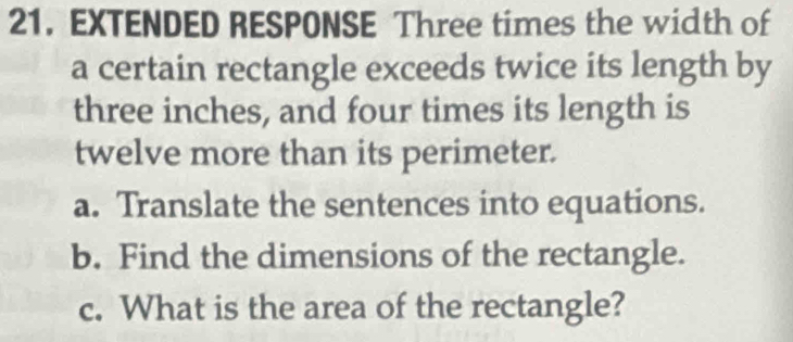 EXTENDED RESPONSE Three times the width of 
a certain rectangle exceeds twice its length by
three inches, and four times its length is 
twelve more than its perimeter. 
a. Translate the sentences into equations. 
b. Find the dimensions of the rectangle. 
c. What is the area of the rectangle?