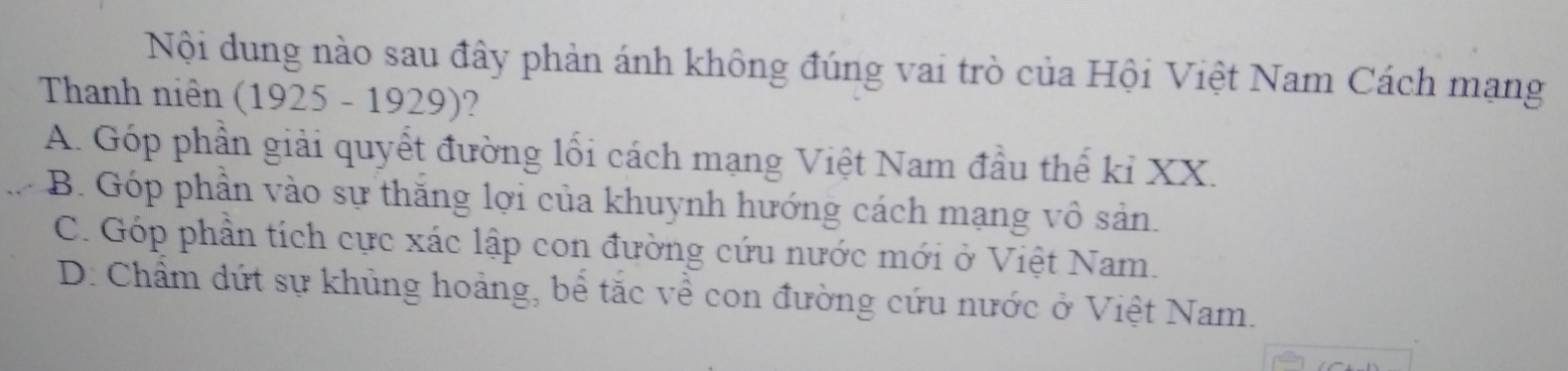 Nội dung nào sau đây phản ánh không đúng vai trò của Hội Việt Nam Cách mạng
Thanh niên (1925 - 1929)?
A. Góp phần giải quyết đường lối cách mạng Việt Nam đầu thể kỉ XX.
B. Góp phần vào sự thăng lợi của khuynh hướng cách mạng vô sản.
C. Góp phần tích cực xác lập con đường cứu nước mới ở Việt Nam.
D. Chẩm dứt sự khủng hoảng, bể tắc về con đường cứu nước ở Việt Nam.