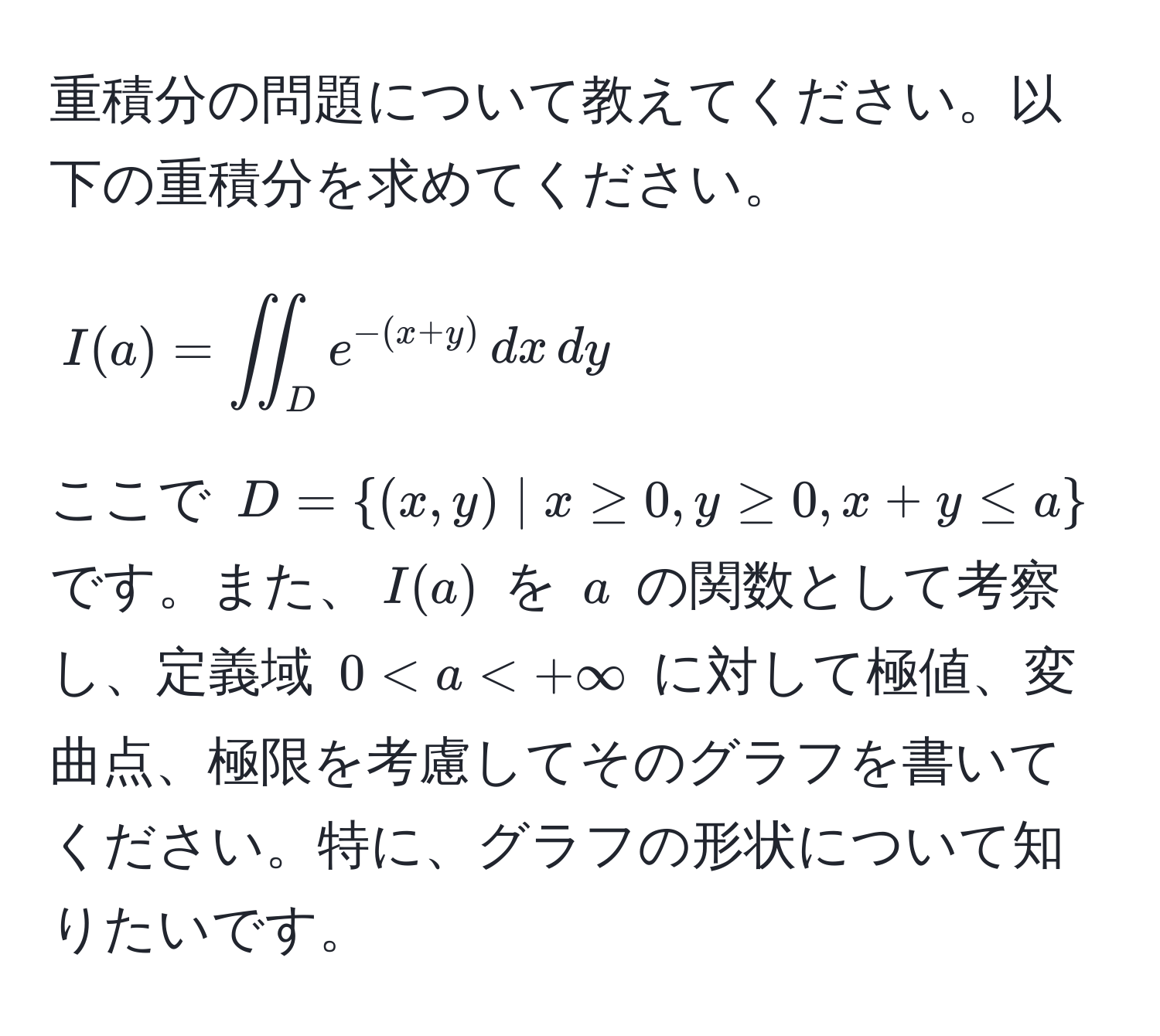 重積分の問題について教えてください。以下の重積分を求めてください。
[ I(a) = iint_D e^(-(x+y)) , dx , dy ]
ここで ( D=(x,y) | x ≥ 0, y ≥ 0, x+y ≤ a ) です。また、( I(a) ) を ( a ) の関数として考察し、定義域 ( 0 < a < +∈fty ) に対して極値、変曲点、極限を考慮してそのグラフを書いてください。特に、グラフの形状について知りたいです。