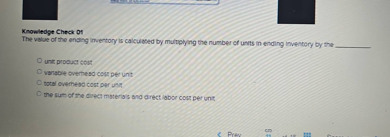 Knowledge Check 01
The value of the ending inventory is calculated by multiplying the number of units in ending inventory by the_
unit product cost
variable overhead cost per unit
total overhead cost per unit
the sum of the direct materials and direct labor cost per unit
Prev