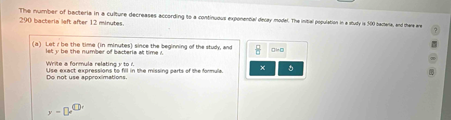 The number of bacteria in a culture decreases according to a continuous exponential decay model. The Initial population in a study is 500 bacteria, and there are ?
290 bacteria left after 12 minutes. 
(a) Let / be the time (in minutes) since the beginning of the study, and  □ /□   [In□ 
let y be the number of bacteria at time 1. 
∞ 
Write a formula relating y to 1. 
Use exact expressions to fill in the missing parts of the formula. × 
Do not use approximations.
y=□ e^(□ t)