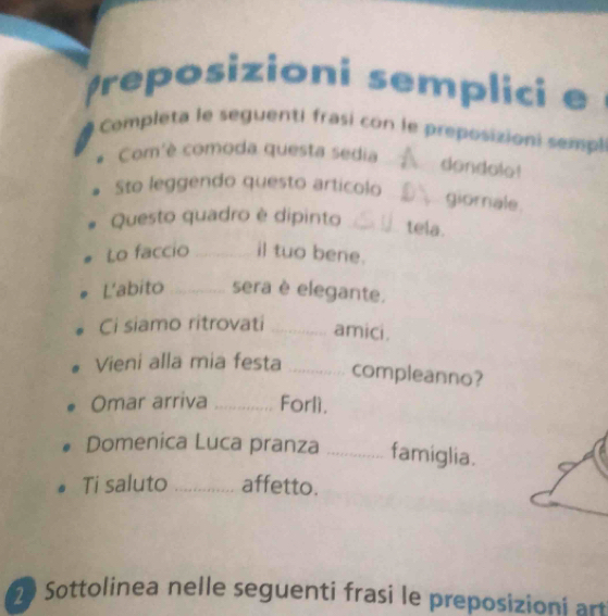 reposizioni semplici e 
Completa le seguenti frasi con le preposizioni sempl 
# Com'è comoda questa sedia 
_dondolo! 
Sto leggendo questo articolo 
_ giornale. 
Questo quadro è dipinto_ 
tela. 
Lo faccio _il tuo bene. 
L'abito _sera è elegante. 
Ci siamo ritrovati _amici. 
Vieni alla mia festa _compleanno? 
Omar arriva _Forlì. 
Domenica Luca pranza _famiglia. 
Ti saluto _affetto. 
Sottolinea nelle seguenti frasi le preposizion