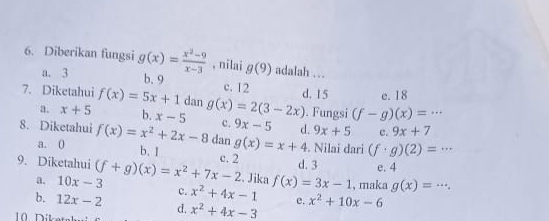 Diberikan fungsi g(x)= (x^2-9)/x-3  , nilai g(9) adalah ..
a. 3 b. 9 c. 12
7. Diketahui f(x)=5x+1 dan g(x)=2(3-2x) d. 15 e. 18 . Fungsi (f-g)(x)=·s
a. x+5 b. x-5 c. 9x-5 d. 9x+5 c. 9x+7
8. Diketahui f(x)=x^2+2x-8 dan g(x)=x+4. Nilai dari (f· g)(2)=·s
a. 0 b. I
9. Diketahui (f+g)(x)=x^2+7x-2 c. 2 d. 3 e. 4. Jika
a. 10x-3 c. x^2+4x-1 f(x)=3x-1 , maka g(x)=...
b. 12x-2 d. x^2+4x-3 e. x^2+10x-6