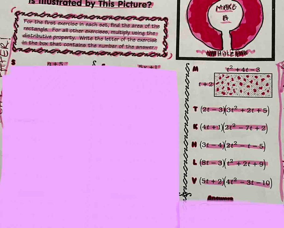 is Iustrated by This Picture? 
MAKE 
A 
For the first exercise in each set, find the area of the 
rectangle. For all other exercises, multiply using the 
distributive property. Write the letter of the exercise 
in the box that contains the number of the answer. 
NWHOLEIG 
s n+5= s
t^2+4t-3
t+2
(2t-3)(3t^2+2t+5)
(4t+1)(2t^2-7t+2)
(3t-4)(2t^2-t-5)
(8t-3)(t^2+2t+9)
(5t+2)(4t^2-3t-10)