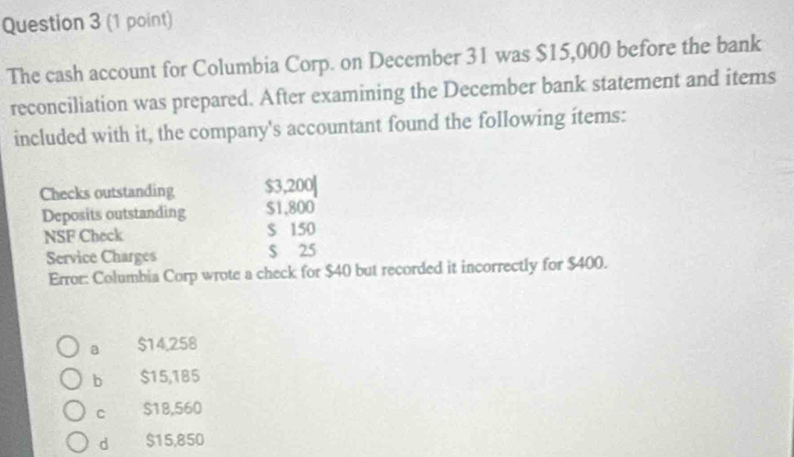 The cash account for Columbia Corp. on December 31 was $15,000 before the bank
reconciliation was prepared. After examining the December bank statement and items
included with it, the company's accountant found the following items:
Checks outstanding $3,200|
Deposits outstanding $1,800
NSF Check $ 150
Service Charges $ 25
Error: Columbia Corp wrote a check for $40 but recorded it incorrectly for $400.
a $14,258
b $15,185
C $18,560
d $15,850