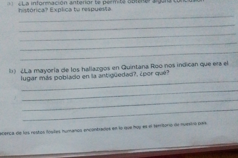 2La información anterior te permite obtener alguna con 
histórica? Explica tu respuesta. 
_ 
_ 
_ 
_ 
_ 
b) ¿La mayoría de los hallazgos en Quintana Roo nos indican que era el 
_ 
lugar más poblado en la antigüedad?, ¿por qué? 
_ 
_ 
_ 
acerca de los restos fósiles humanos encontrados en lo que hoy es el territorio de nuestro país.