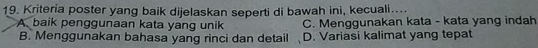 Kriteria poster yang baik dijelaskan seperti di bawah ini, kecuali…...
A. baik penggunaan kata yang unik C. Menggunakan kata - kata yang indah
B. Menggunakan bahasa yang rinci dan detail D. Variasi kalimat yang tepat