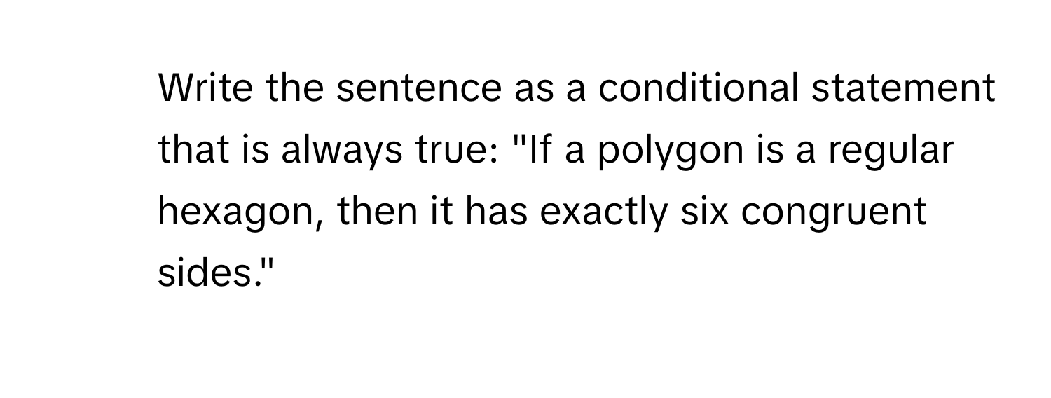 Write the sentence as a conditional statement that is always true: "If a polygon is a regular hexagon, then it has exactly six congruent sides."