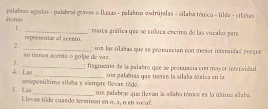 palabras agudas - palabras graves o llanas - palabras esdrújulas - sílaba tónica - tilde - sílabas 
átonas 
1. _: marca gráfica que se coloca encima de las vocales para 
representar el acento. 
2. _: son las silabas que se pronuncian con menor intensidad porque 
no tienen acento o golpe de voz. 
3. 
_: fragmento de la palabra que se pronuncia con mayor intensidad. 
4. Las _son palabras que tienen la sílaba tónica en la 
antepenúltima sílaba y siempre llevan tilde. 
5. Las_ son palabras que llevan la sílaba tónica en la última sílaba. 
Llevan tilde cuando terminan en n, s, o en vocal.