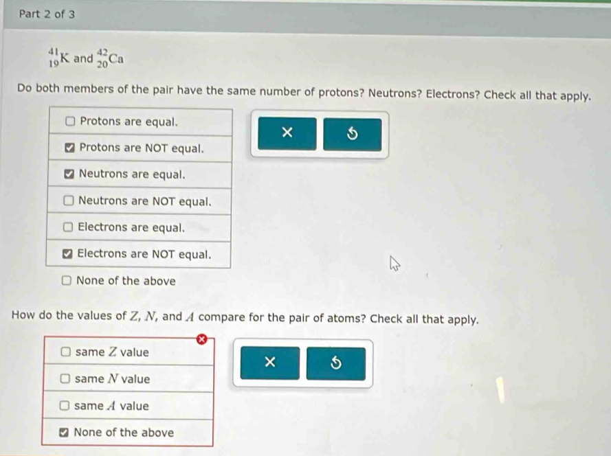 _(19)^(41)K and _(20)^(42)Ca
Do both members of the pair have the same number of protons? Neutrons? Electrons? Check all that apply.
×
None of the above
How do the values of Z, N, and 4 compare for the pair of atoms? Check all that apply.
×