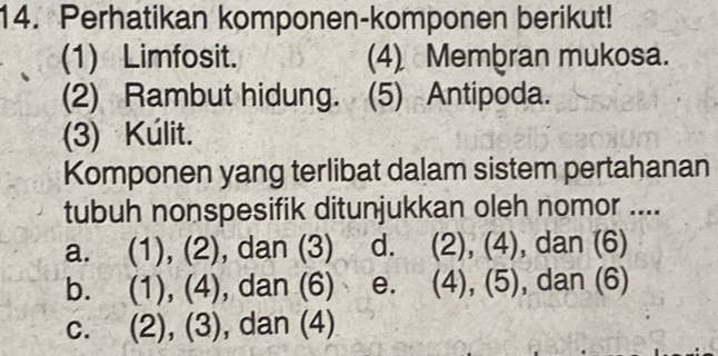 Perhatikan komponen-komponen berikut!
(1) Limfosit. (4) Membran mukosa.
(2) Rambut hidung. (5) Antipoda.
(3) Kúlit.
Komponen yang terlibat dalam sistem pertahanan
tubuh nonspesifik ditunjukkan oleh nomor ....
a. (1), (2), dan (3) d. (2), (4), dan (6)
b. (1), (4), dan (6) e. (4), (5), dan (6)
C. (2), (3), dan (4)