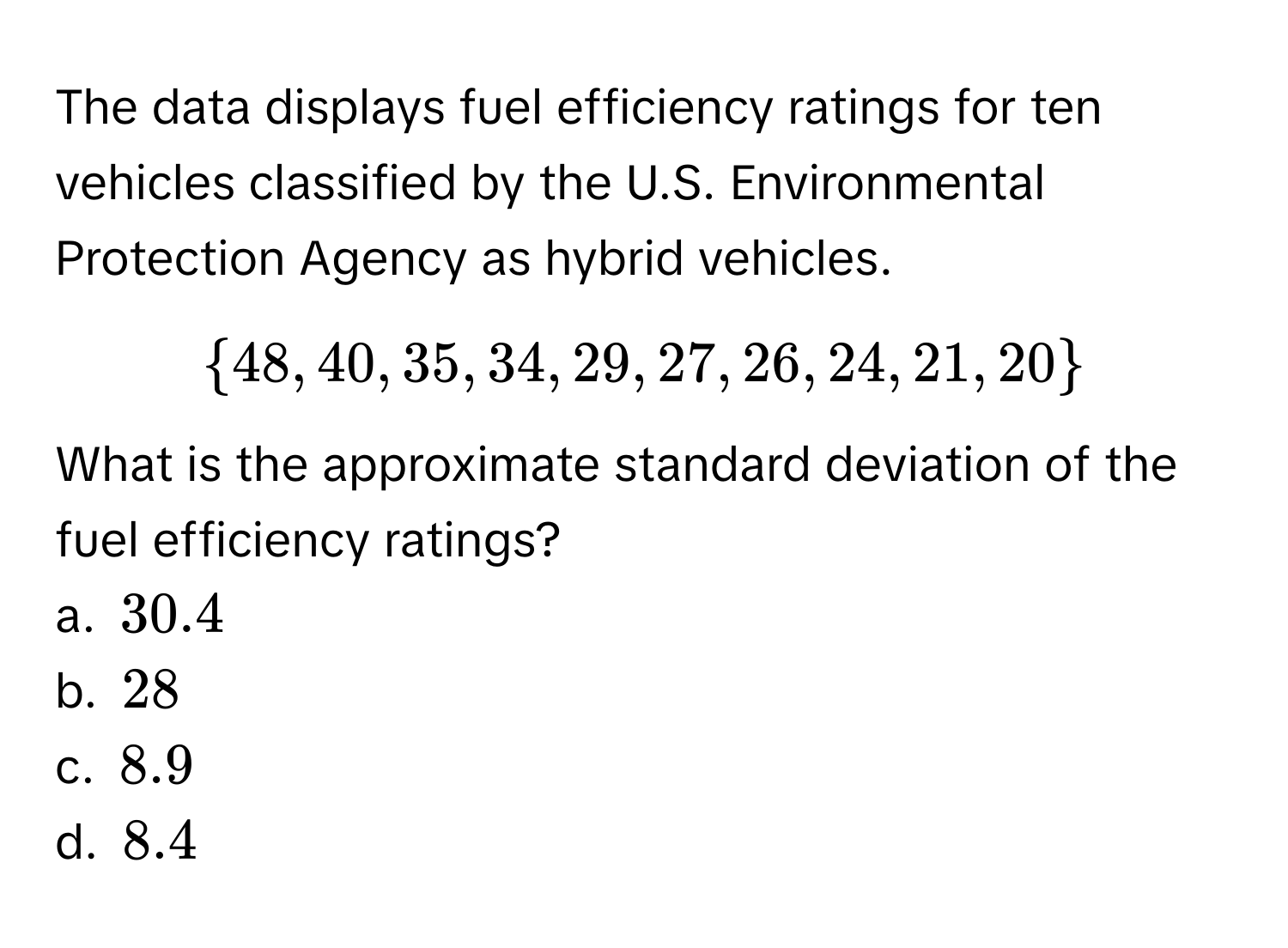 The data displays fuel efficiency ratings for ten vehicles classified by the U.S. Environmental Protection Agency as hybrid vehicles. 
$ 48, 40, 35, 34, 29, 27, 26, 24, 21, 20 $
What is the approximate standard deviation of the fuel efficiency ratings? 
a. $30.4$ 
b. $28$ 
c. $8.9$ 
d. $8.4$