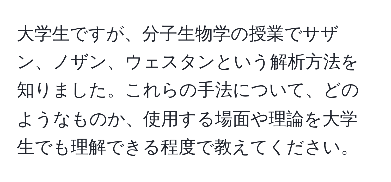 大学生ですが、分子生物学の授業でサザン、ノザン、ウェスタンという解析方法を知りました。これらの手法について、どのようなものか、使用する場面や理論を大学生でも理解できる程度で教えてください。