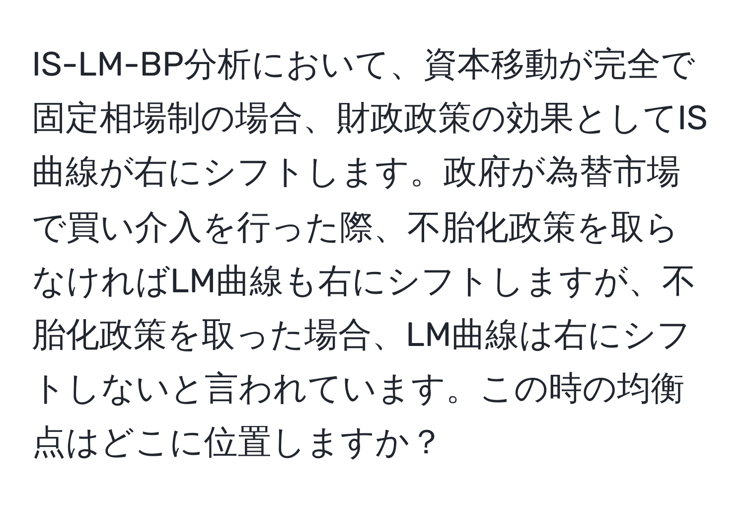 IS-LM-BP分析において、資本移動が完全で固定相場制の場合、財政政策の効果としてIS曲線が右にシフトします。政府が為替市場で買い介入を行った際、不胎化政策を取らなければLM曲線も右にシフトしますが、不胎化政策を取った場合、LM曲線は右にシフトしないと言われています。この時の均衡点はどこに位置しますか？