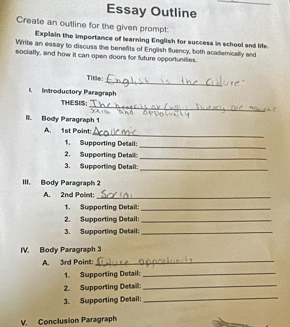 Essay Outline 
Create an outline for the given prompt: 
Explain the importance of learning English for success in school and life. 
Write an essay to discuss the benefits of English fluency, both academically and 
socially, and how it can open doors for future opportunities. 
_ 
Title: 
1. Introductory Paragraph 
_ 
THESIS: 
II. Body Paragraph 1 
_ 
A. 1st Point: 
1. Supporting Detail:_ 
2. Supporting Detail:_ 
3. Supporting Detail:_ 
III. Body Paragraph 2 
A. 2nd Point:_ 
1. Supporting Detail:_ 
2. Supporting Detail:_ 
3. Supporting Detail:_ 
IV. Body Paragraph 3 
A. 3rd Point: 
_ 
1. Supporting Detail:_ 
2. Supporting Detail:_ 
3. Supporting Detail:_ 
V. Conclusion Paragraph