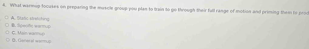 What warmup focuses on preparing the muscle group you plan to train to go through their full range of motion and priming them to prod
A. Static stretching
B. Specific warmup
C. Main warmup
D. General warmup