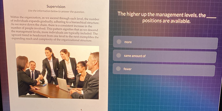 Supervision
Use the information below to answer the question. The higher up the management levels, the_
Within the organization, as we ascend through each level, the number positions are available.
of individuals expands gradually, adhering to a hierarchical structure.
As we move down the chain, there is a consistent increase in the
number of people involved. This pattern signifies that as we descend
the management levels, more individuals are typically included. The
upward trend in headcount from one level to the next exemplifies the
expanding reach and complexity of the organizational structure. more
same amount of
fewer