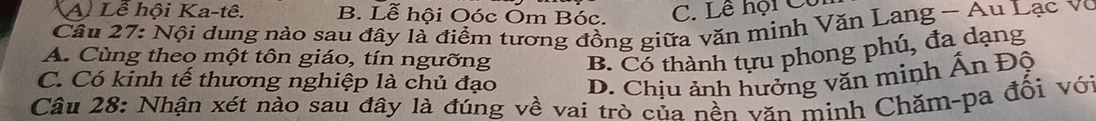 A Lễ hội Ka-tê. B. Lễ hội Oóc Om Bóc. C. Lê hội Cô
Câu 27: Nội dung nào sau đây là điểm tương đồng giữa văn minh Văn Lang - Au Lạc vô
B. Có thành tựu phong phú, đa dạng
A. Cùng theo một tôn giáo, tín ngưỡng A
C. Có kinh tế thương nghiệp là chủ đạo D. Chịu ảnh hưởng văn minh n Độ
Câu 28: Nhận xét nào sau đây là đúng về vai trò của nền văn minh Chăm-pa đổi với