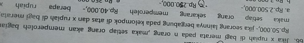 Jika x rupiah di bagi merata pada n orang ,maka setiap orang akan memperoleh bagian
Rp.50.000,- jika seorang lainnya bergabung pada kelompok di atas dan x rupiah di bagi merata
maka setiap orang sekarang memperoleh Rp.40.000,- berapa rupiah
a. Rp.2.500.000,- Rp.200.000,-