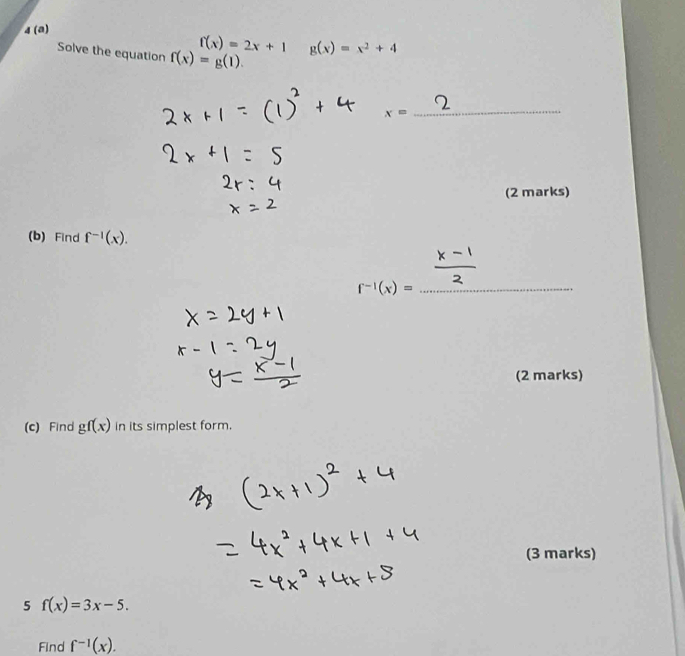 4 (a)
f(x)=2x+1 g(x)=x^2+4
Solve the equation f(x)=g(1).
x=
_ 
(2 marks) 
(b) Find f^(-1)(x). 
_ -1(x)=
(2 marks) 
(c) Find gf(x) in its simplest form. 
(3 marks) 
5 f(x)=3x-5. 
Find f^(-1)(x).