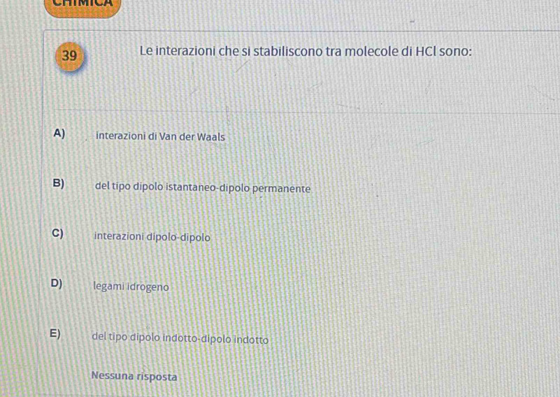 CHIMICA
39 Le interazioni che si stabiliscono tra molecole di HCl sono:
A) interazioni di Van der Waals
B) del tipo dipolo istantaneo-dipolo permanente
C) interazioni dipolo-dipolo
D) legami idrogeno
E) del tipo dipolo indotto-dipolo indotto
Nessuna risposta