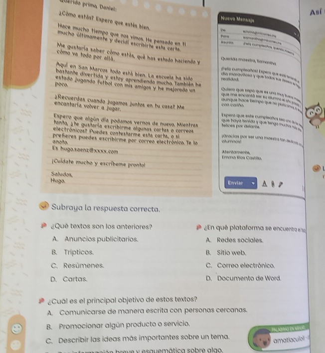 puerido primo, Daniel:
Así
Nuevo Mensaje
Cómo estás? Espero que estés bien.
De
Hace mucho tiempo que nos vimos. He pensado en 
Paro
mucho últimamente y decidí escribirte esta carta
somanthag miae n  aa complecões qaos rrss
Me gustaría saber cómo estás, qué has estado haciendo y Querida maestra, lamantha
cómo va todo por allã. día maravitoso y que todos sus ámançl 
elis umpleañou Espera que et 
Aquí en San Marcos todo está bien. La escuela ha sido realidad.
poco.
estado jugando fútbol con mís amigos y he mejorado un Quiero que sepa que el una má ba
bastante divertida y estoy aprendiendo mucho. También he que me encantó ser su aluma el añó joss 
aunque hace tiempo que no plarcameço 
¿Recuerdas cuando jugamos juntos en tu casa? Me con cariño Esperó que este cumpleaños sea ue 2 
encantaría volver a jugar. que haya tenido y que tenga muctor a  1
Espero que algún día podamos vernos de nuevo. Mientras felices por délante.
tanto, Ete gustaría escribirme algunas cartas o correos
electrónicos? Puedes contestarme esta carta, o si ráracias por ser una maestra tan asdic 
preferes puedes escribirme por correo electrónico. Te la alumnosí
anoto.
Es hugo.saenz@xxxx.com Atentamente,
Emma Ríos Castíllo.
Cuidate mucho y escríbeme prontol   1
Saludos
Hugo. Enviar
Subraya la respuesta correcta.
¿Qué textos son los anteriores?  En qué plataforma se encuentra el 1
A. Anuncios publicitarios. A. Redes sociales.
B. Trípticos. B. Sitio web.
C. Resúmenes. C. Correo electrónico.
D. Cartas. D. Documento de Word.
¿Cuál es el principal objetivo de estos textos?
A. Comunicarse de manera escrita con personas cercanas.
B. Promocionar algún producto o servicio.
C. Describir las ideas más importantes sobre un tema. Pal ajas en nola
amatiaculo 
b  e  e y  es aue mática sobre a  a