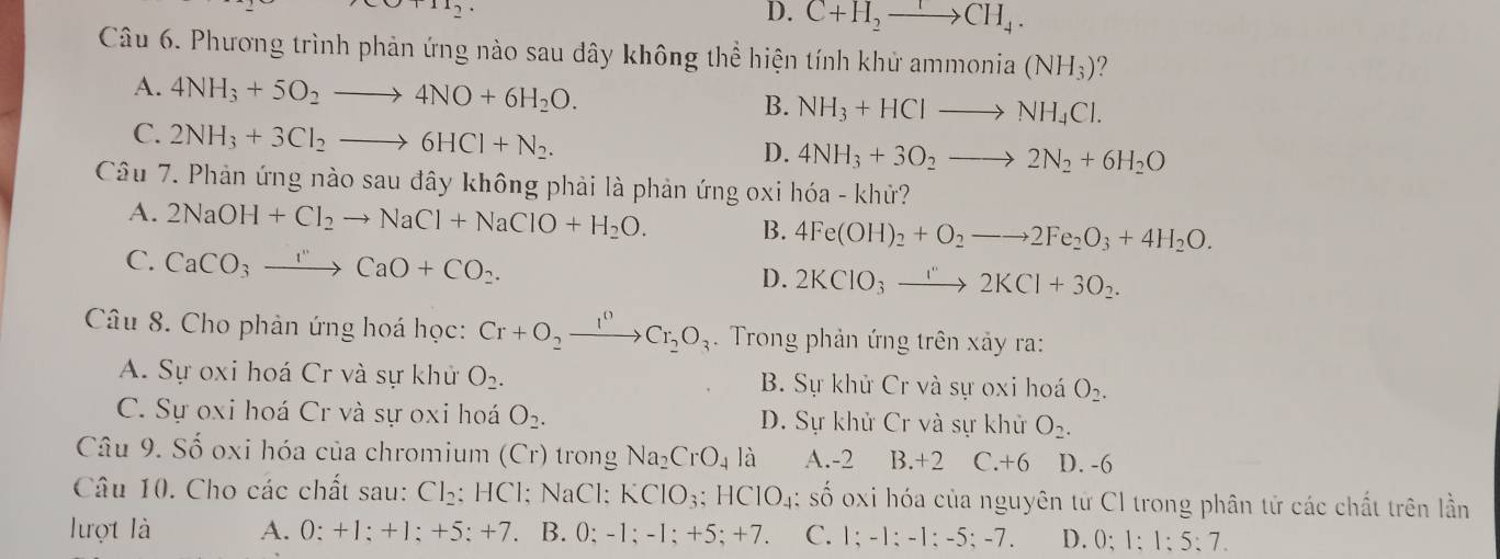 +11_2
D. C+H_2to CH_4.
Câu 6. Phương trình phản ứng nào sau đây không thể hiện tính khử a mmonia(NH_3) ?
A. 4NH_3+5O_2to 4NO+6H_2O. B. NH_3+HClto NH_4Cl.
C. 2NH_3+3Cl_2to 6HCl+N_2.
D. 4NH_3+3O_2to 2N_2+6H_2O
Câu 7. Phản ứng nào sau đây không phải là phản ứng oxi hóa - khử?
A. 2NaOH+Cl_2to NaCl+NaClO+H_2O. B. 4Fe(OH)_2+O_2to 2Fe_2O_3+4H_2O.
C. CaCO_3to CaO+CO_2. D. 2KClO_3xrightarrow I''2KCl+3O_2.
Câu 8. Cho phản ứng hoá học: Cr+O_2xrightarrow I^0Cr_2O_3.  Trong phản ứng trên xảy ra:
A. Sự oxi hoá Cr và sự khử O_2. B. Sự khử Cr và sự oxi hoá O_2.
C. Sự oxi hoá Cr và sự oxi hoá O_2. D. Sự khử Cr và sự khử O_2.
Câu 9. Số oxi hóa của chromium - (Cr) trong Na_2CrO_4 là A.-2 B.+2 C.+6 D. -6
Câu 10. Cho các chất sau: Cl_2 : HCl; NaCl: K ClO_3;HClO_4 : số oxi hóa của nguyên từ CI trong phân tử các chất trên lần
lượt là A. 0:+1:+1:+5:+7. B. 0; -1; -1; +5; +7. C. 1;-1;-1;-5;-7. D. 0;1:1:5:7.