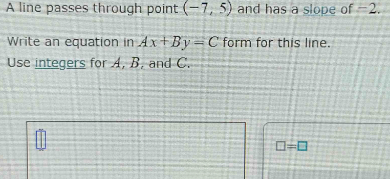 A line passes through point (-7,5) and has a slope of −2. 
Write an equation in Ax+By=C form for this line. 
Use integers for A, B, and C.
□ =□