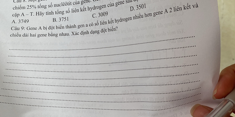 Cau 8. Một
chiếm 25% tổng số nuclêôtit của gele. C
D. 3501
cặp A - T. Hãy tính tổng số liên kết hydrogen của gene sau t
C. 3009
Câu 9: Gene A bị đột biến thành gen a có số liên kết hydrogen nhiều hơn gene A 2 liên kết và
A. 3749 B. 3751
_
chiều dài hai gene bằng nhau. Xác định dạng đột biến?
_
_
_
_
_
_
_
_