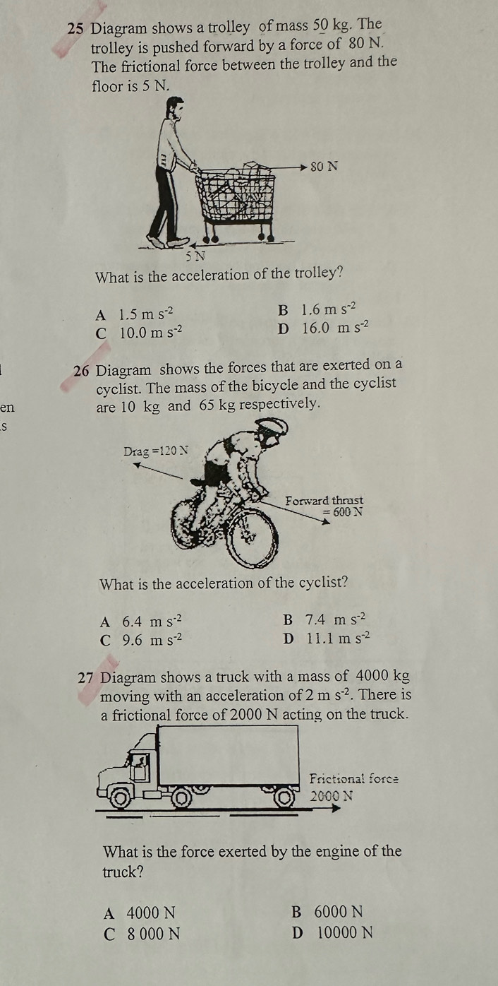 Diagram shows a trolley of mass 50 kg. The
trolley is pushed forward by a force of 80 N.
The frictional force between the trolley and the
floor is 5 N.
What is the acceleration of the trolley?
A 1.5ms^(-2)
B 1.6ms^(-2)
C 10.0ms^(-2)
D 16.0ms^(-2)
26 Diagram shows the forces that are exerted on a
cyclist. The mass of the bicycle and the cyclist
en are 10 kg and 65 kg respectively.
S
What is the acceleration of the cyclist?
A 6.4ms^(-2)
B 7.4ms^(-2)
C 9.6ms^(-2)
D 11.1ms^(-2)
27 Diagram shows a truck with a mass of 4000 kg
moving with an acceleration of 2ms^(-2). There is
a frictional force of 2000 N acting on the truck.
What is the force exerted by the engine of the
truck?
A 4000 N B 6000 N
C 8 000 N D 10000 N