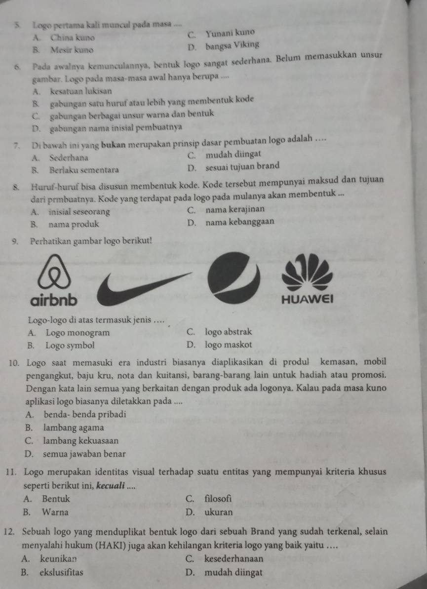 Logo pertama kali muncul pada masa ....
A. China kuno C. Yunani kuno
B. Mesír kuno D. bangsa Viking
6. Pada awalnya kemunculannya, bentuk logo sangat sederhana. Belum memasukkan unsur
gambar. Logo pada masa-masa awal hanya berupa ....
A. kesatuan lukisan
B. gabungan satu huruf atau lebih yang membentuk kode
C. gabungan berbagai unsur warna dan bentuk
D. gabungan nama inisial pembuatnya
7. Di bawah ini yang bukan merupakan prinsip dasar pembuatan logo adalah …
A. Sederhana C. mudah diingat
B. Berlaku sementara D. sesuai tujuan brand
8. Huruf-huruf bisa disusun membentuk kode. Kode tersebut mempunyai maksud dan tujuan
dari prmbuatnya. Kode yang terdapat pada logo pada mulanya akan membentuk ...
A. inisial seseorang C. nama kerajinan
B. nama produk D. nama kebanggaan
9. Perhatikan gambar logo berikut!
airbnb HUAWEI
Logo-logo di atas termasuk jenis ....
A. Logo monogram C. logo abstrak
B. Logo symbol D. logo maskot
10. Logo saat memasuki era industri biasanya diaplikasikan di produl kemasan, mobil
pengangkut, baju kru, nota dan kuitansi, barang-barang lain untuk hadiah atau promosi.
Dengan kata lain semua yang berkaitan dengan produk ada logonya. Kalau pada masa kuno
aplikasi logo biasanya diletakkan pada ....
A. benda- benda pribadi
B. lambang agama
C. lambang kekuasaan
D. semua jawaban benar
11. Logo merupakan identitas visual terhadap suatu entitas yang mempunyai kriteria khusus
seperti berikut ini, kecuali ....
A. Bentuk C. filosofì
B. Warna D. ukuran
12. Sebuah logo yang menduplikat bentuk logo dari sebuah Brand yang sudah terkenal, selain
menyalahi hukum (HAKI) juga akan kehilangan kriteria logo yang baik yaitu ....
A. keunikan C. kesederhanaan
B. ekslusifitas D. mudah diingat