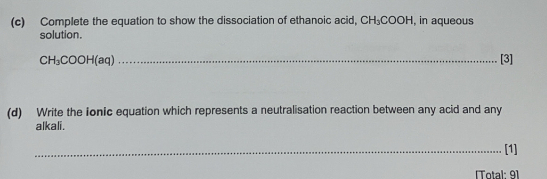 Complete the equation to show the dissociation of ethanoic acid, CH_3COOH , in aqueous 
solution.
CH_3COOH(aq) _[3] 
(d) Write the ionic equation which represents a neutralisation reaction between any acid and any 
alkali. 
_[1] 
Total: 91