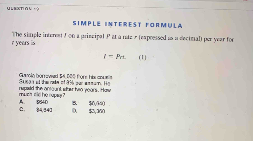 IM P L E I N T E R E S T F O R M U L A
The simple interest I on a principal P at a rate r (expressed as a decimal) per year for
t years is
I=Prt. (1)
Garcia borrowed $4,000 from his cousin
Susan at the rate of 8% per annum. He
repaid the amount after two years. How
much did he repay?
A. $640 B. $6,640
C. $4,640 D. $3,360