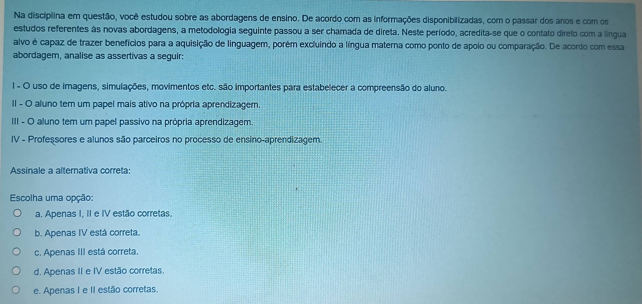 Na disciplina em questão, você estudou sobre as abordagens de ensino. De acordo com as informações disponibilizadas, com o passar dos anos e com os
estudos referentes às novas abordagens, a metodologia seguinte passou a ser chamada de direta. Neste período, acredita-se que o contato direto com a lingua
alvo é capaz de trazer benefícios para a aquisição de linguagem, porém excluindo a língua materna como ponto de apoio ou comparação. De acordo com esa
abordagem, analise as assertivas a seguir:
I - O uso de imagens, simulações, movimentos etc. são importantes para estabelecer a compreensão do aluno.
II - O aluno tem um papel mais ativo na própria aprendizagem.
III - O aluno tem um papel passivo na própria aprendizagem.
IV - Professores e alunos são parceiros no processo de ensino-aprendizagem.
Assinale a alternativa correta:
Escolha uma opção:
a. Apenas I, II e IV estão corretas.
b. Apenas IV está correta.
c. Apenas III está correta.
d. Apenas II e IV estão corretas.
e. Apenas I e II estão corretas.