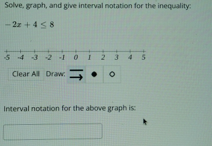 Solve, graph, and give interval notation for the inequality:
-2x+4≤ 8
Clear All Draw: 
Interval notation for the above graph is: