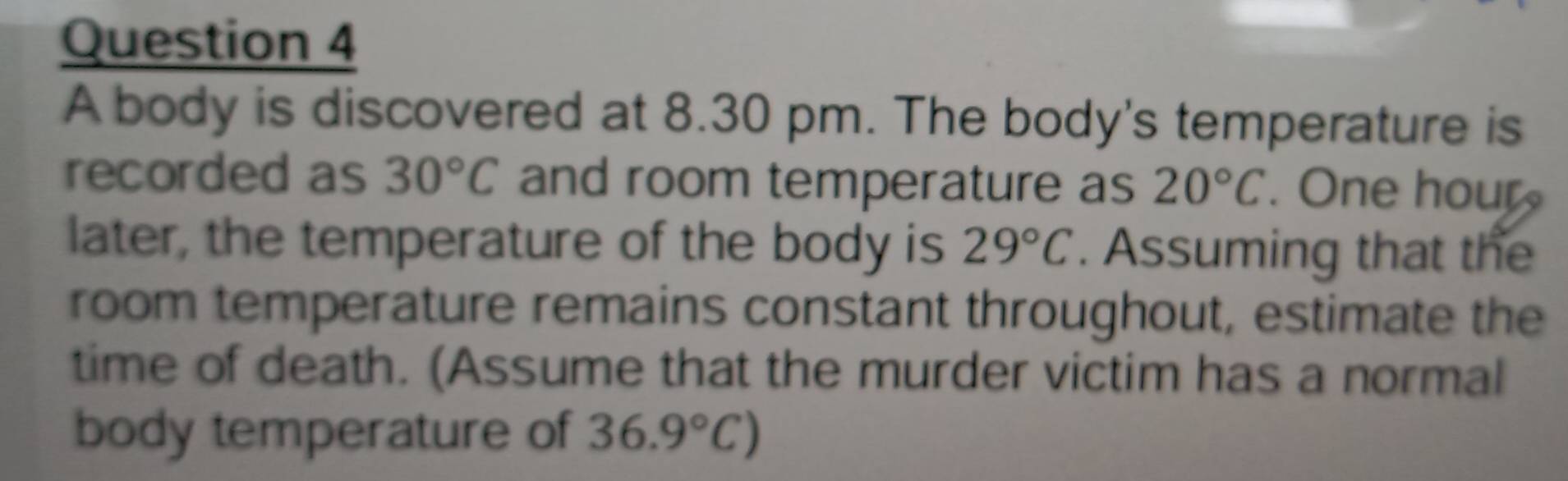 A body is discovered at 8.30 pm. The body's temperature is 
recorded as 30°C and room temperature as 20°C. One hour
later, the temperature of the body is 29°C. Assuming that the 
room temperature remains constant throughout, estimate the 
time of death. (Assume that the murder victim has a normal 
body temperature of 36.9°C)