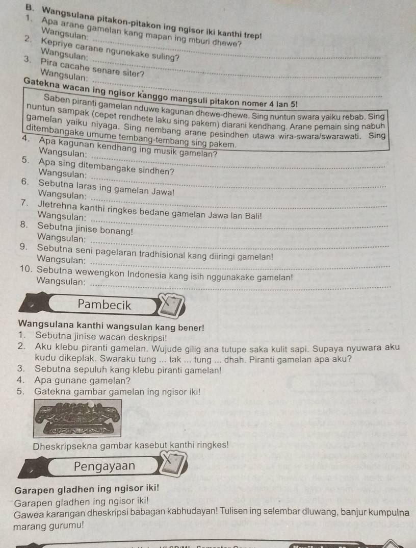 Wangsulana pitakon-pitakon ing ngisor iki kanthi trep!
1. Apa arane gamelan kang mapan ing mburi dhewe?
Wangsulan:
2. Kepriye carane ngunekake suling?
Wangsulan:
3. Pira cacahe senare siter?
Wangsulan:
Gatekna wacan ing ngisor kanggo mangsuli pitakon nomer 4 lan 5!
Saben piranti gamelan nduwe kagunan dhewe-dhewe. Sing nuntun swara yaiku rebab. Sing
nuntun sampak (cepet rendhete laku sing pakem) diarani kendhang. Arane pemain sing nabuh
gamelan yaiku niyaga. Sing nembang arane pesindhen utawa wira-swara/swarawati. Sing
ditembangake umume tembang-tembang sing pakem.
_
4. Apa kagunan kendhang ing musik gamelan?
Wangsulan:
_
5. Apa sing ditembangake sindhen?
Wangsulan:
_
6. Sebutna laras ing gamelan Jawa!
Wangsulan:
_
7. Jletrehna kanthi ringkes bedane gamelan Jawa lan Bali!
Wangsulan:
8. Sebutna jinise bonang!
_
Wangsulan:
9. Sebutna seni pagelaran tradhisional kang diiringi gamelan!
Wangsulan:
_
10. Sebutna wewengkon Indonesia kang isih nggunakake gamelan!
Wangsulan:
_
Pambecik
Wangsulana kanthi wangsulan kang bener!
1. Sebutna jinise wacan deskripsi!
2. Aku klebu piranti gamelan. Wujude gilig ana tutupe saka kulit sapi. Supaya nyuwara aku
kudu dikeplak. Swaraku tung ... tak ... tung ... dhah. Piranti gamelan apa aku?
3. Sebutna sepuluh kang klebu piranti gamelan!
4. Apa gunane gamelan?
5. Gatekna gambar gamelan ing ngisor iki!
Dheskripsekna gambar kasebut kanthi ringkes!
Pengayaan
Garapen gladhen ing ngisor iki!
Garapen gladhen ing ngisor iki!
Gawea karangan dheskripsi babagan kabhudayan! Tulisen ing selembar dluwang, banjur kumpulna
marang gurumu!
