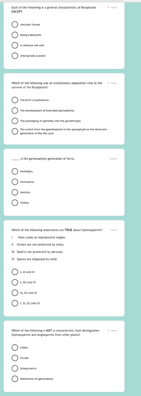 Each of the following is a general characteristic of Bryophytes * 1goint
EXCEPT
vascular tissues
being eukaryotic
a cellulose cell wall
survival of the Bryophytes?
The birth of pollination.
The development of branched sporophytes.
The switch from the gametophyte to the sporophyte as the dominant
generation of the life cycle
is the gametophyte generation of ferns.
Prothallus
Protonema
Thallus
Have cones as reproductive organs.
I Ovules are not protected by ovary.
III Seed is not protected by pericarp.
IV Spores are dispersed by wind.
I, 11 and IV
I, III and IV
II, III and IV
I, II, III and IV
Which of the following is NOT a characteristic that distinguishes * 1 puirt
Pollen
Ovules
Integuments
Alternation of generations