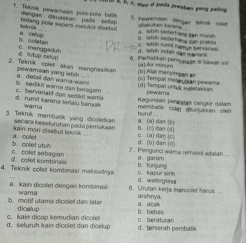 urur a, b, c, atau d pada jawaban yang paling
1. Teknik pewarnaan pola-pola batik 5. Pewarnaan dengan teknik colet
dengan dikuaskan pada setiap dilakukan karena ... .
teknik ... .
bidang pola seperti melukis disebut a. lebih sederhana dan murah
a. celup
b. lebih sederhana dan praktis
b.coletan
c. lebih rumit namun bervariasi
c. menggaduh
d. lebih indah dan monarik
d. tutup celup
6. Perhatikan pernyataan di bawah ini!
(a) Air minum
2. Teknik colet akan menghasilkan (b) Alat menyimpan air
pewarnaan yang lebih ... . (c) Tempat melarytkan pewarna
a. detail dan warna-warni (d) Tempat untuk mēletakkan
b. sedikit warna dan beragam
pewarna
c. bervariatif dan sedikit warna  Kegunaan peralatan cangkir dalam
d. rumit karena terlalu banyak membatik colet ditunjukkan oleh 
warna huruf ... .
3. Teknik membatik yang dicoletkan a. (a) dan (b)
secara keseluruhan pada pemukaan b. (c) dan (d)
kain mori disebut teknik ... . c. (a) dan (c)
a. colet d. (b) dan (d)
b. colet utuh 7. Pengunci warna remasol adalah ... .
c. colet sebagian a. garam
d. colet kombinasi b. tunjung
4. Teknik colet kombinasi maksudnya c. kapur sirih
…
d. waterglass
a. kain dicolet dengan kombinasi 8. Urutan kerja mencolet harus ….
warna
arahnya.
b. motif utama dicolet dan latar a. acak
dicelup b. bebas
c. kain dicap kemudian dicolet c. beraturan
d. seluruh kain dicolet dan dicelup d. terserah pembatik