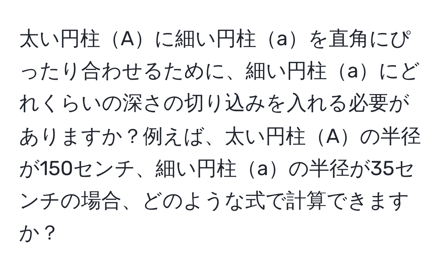 太い円柱Aに細い円柱aを直角にぴったり合わせるために、細い円柱aにどれくらいの深さの切り込みを入れる必要がありますか？例えば、太い円柱Aの半径が150センチ、細い円柱aの半径が35センチの場合、どのような式で計算できますか？