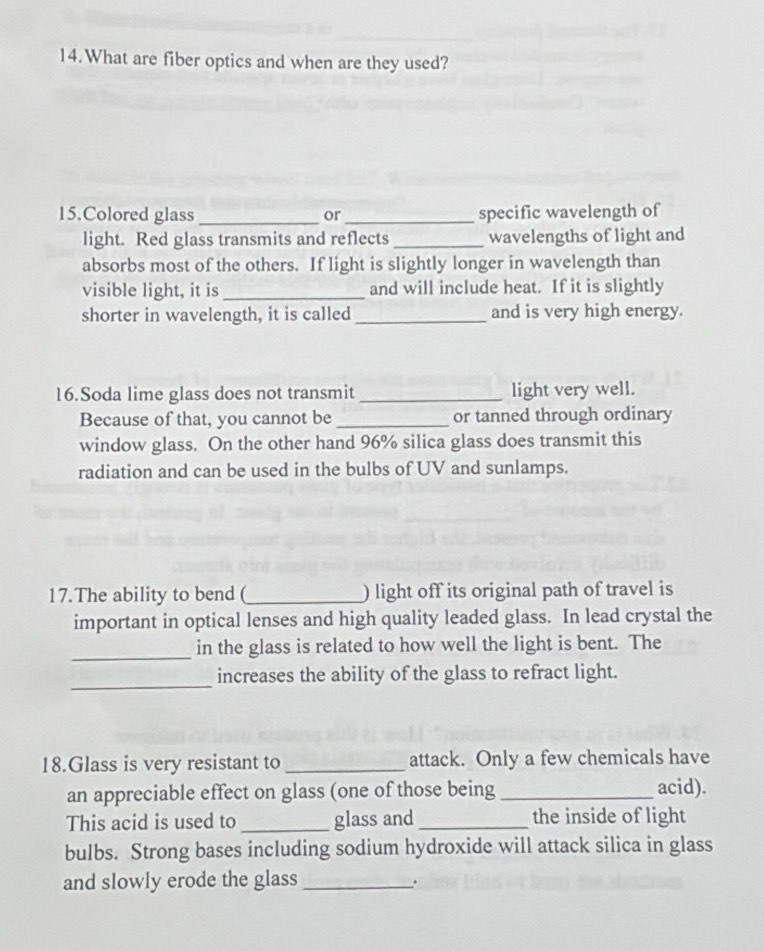 What are fiber optics and when are they used? 
15.Colored glass_ or _specific wavelength of 
light. Red glass transmits and reflects _wavelengths of light and 
absorbs most of the others. If light is slightly longer in wavelength than 
visible light, it is_ and will include heat. If it is slightly 
shorter in wavelength, it is called _and is very high energy. 
16.Soda lime glass does not transmit _light very well. 
Because of that, you cannot be _or tanned through ordinary 
window glass. On the other hand 96% silica glass does transmit this 
radiation and can be used in the bulbs of UV and sunlamps. 
17. The ability to bend (_ ) light off its original path of travel is 
important in optical lenses and high quality leaded glass. In lead crystal the 
_in the glass is related to how well the light is bent. The 
_ 
increases the ability of the glass to refract light. 
18.Glass is very resistant to _attack. Only a few chemicals have 
an appreciable effect on glass (one of those being _acid). 
This acid is used to _glass and _the inside of light 
bulbs. Strong bases including sodium hydroxide will attack silica in glass 
and slowly erode the glass_ 
.