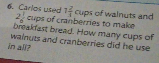 Carlos used 1 2/3 cups of walnuts and
2 1/6 cups of cranberries to make 
breakfast bread. How many cups of 
walnuts and cranberries did he use 
in all?