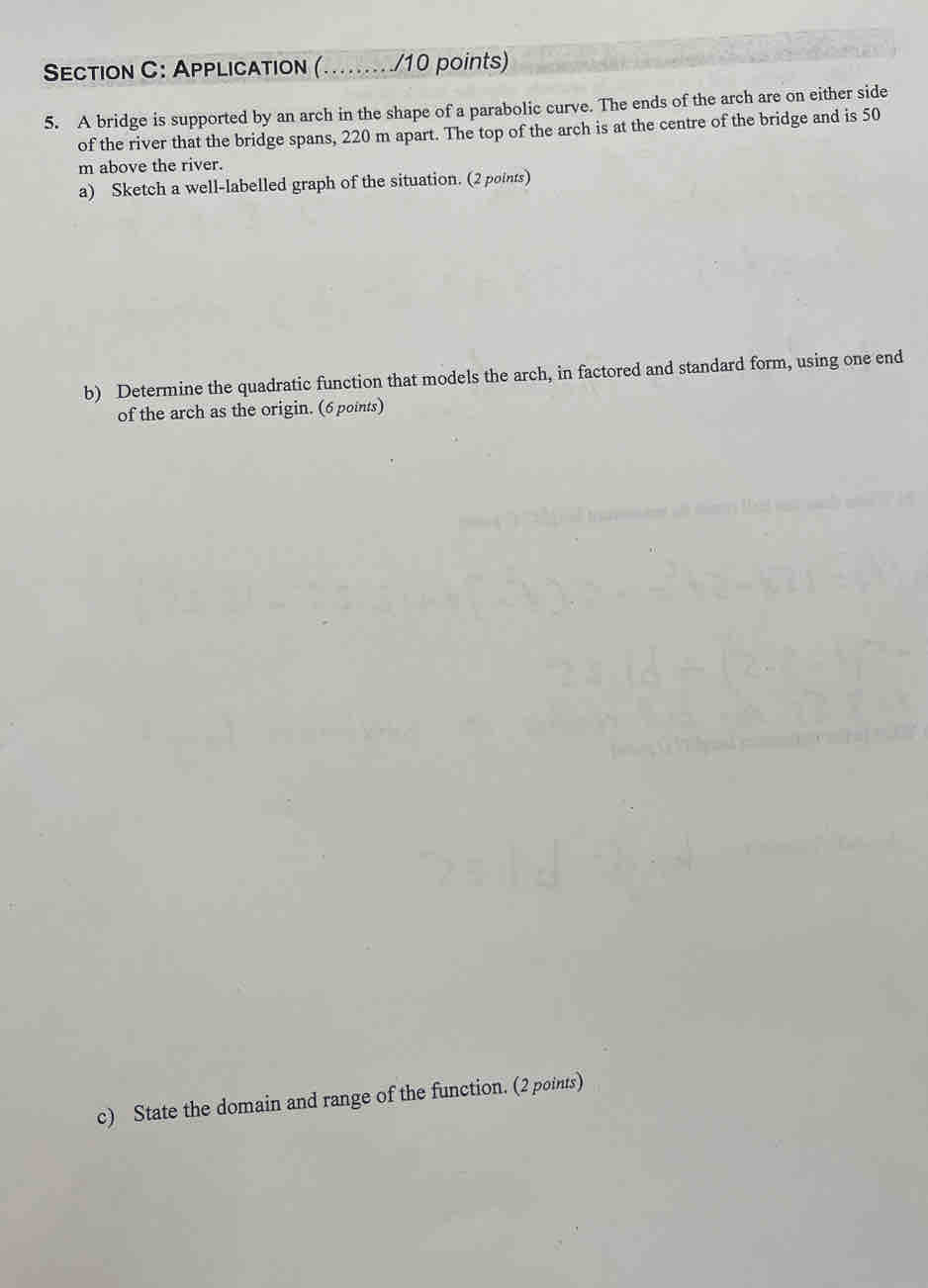 APPLicaTion (......../10 points) 
5. A bridge is supported by an arch in the shape of a parabolic curve. The ends of the arch are on either side 
of the river that the bridge spans, 220 m apart. The top of the arch is at the centre of the bridge and is 50
m above the river. 
a) Sketch a well-labelled graph of the situation. (2 points) 
b) Determine the quadratic function that models the arch, in factored and standard form, using one end 
of the arch as the origin. (6 points) 
c) State the domain and range of the function. (2 points)