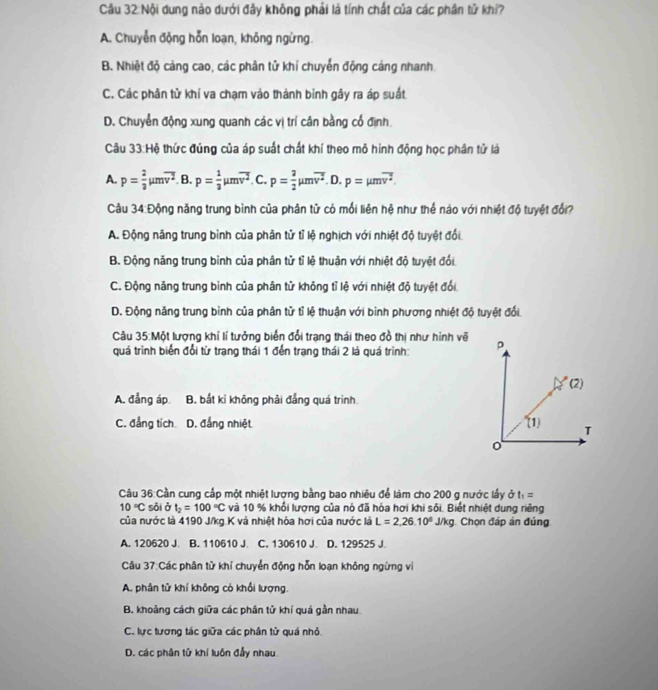 Cầu 32: Nội dung nào dưới đây không phải là tính chất của các phân tử khí?
A. Chuyển động hỗn loạn, không ngừng.
B. Nhiệt độ cảng cao, các phân tử khí chuyển động cảng nhanh.
C. Các phân tử khí va chạm vào thành binh gây ra áp suất
D. Chuyển động xung quanh các vị trí cân bằng cổ định.
Câu 33:Hệ thức đúng của áp suất chất khí theo mô hình động học phân tử là
A. p= 2/3 mu moverline v^2 B. p= 1/3 mu moverline v^2 C. p= 3/2 mu moverline v^2 D. p=mu moverline v^2.
Câu 34:Động năng trung bình của phân tử có mối liên hệ như thế nào với nhiệt độ tuyệt đổi?
A. Động năng trung bình của phân tử tỉ lệ nghịch với nhiệt độ tuyệt đổi
B. Động năng trung bình của phân tử tỉ lệ thuận với nhiệt độ tuyệt đổi
C. Động năng trung bỉnh của phân tử không tỉ lệ với nhiệt độ tuyệt đổi.
D. Động năng trung bình của phân tử tỉ lệ thuận với bình phương nhiệt độ tuyệt đổi.
Câu 35:Một lượng khí lí tưởng biển đổi trạng thái theo đồ thị như hình vẽ
quá trình biến đổi từ trang thái 1 đến trang thái 2 là quá trình:
A. đẳng áp B. bất kỉ không phải đẳng quá trình.
C. đẳng tích D. đẳng nhiệt 
Câu 36: Cần cung cấp một nhiệt lượng bằng bao nhiêu để làm cho 200 g nước lấy ở à t_1=
10°C sôi ở t_2=100°C và 10 % khối lượng của nó đã hóa hơi khi sôi. Biết nhiệt dung riêng
của nước là 4190 J/kg K và nhiệt hóa hơi của nước là L=2,26.10^6J/kg Chọn đáp án đúng
A. 120620 J. B. 110610 J. C. 130610 J D. 129525 J.
Câu 37:Các phân từ khí chuyển động hỗn loạn không ngừng vì
A. phân tử khí không có khổi lượng.
B. khoảng cách giữa các phân tử khí quả gần nhau.
C. lực tương tác giữa các phân tử quá nhỏ.
D. các phân tử khí luôn đẩy nhau.