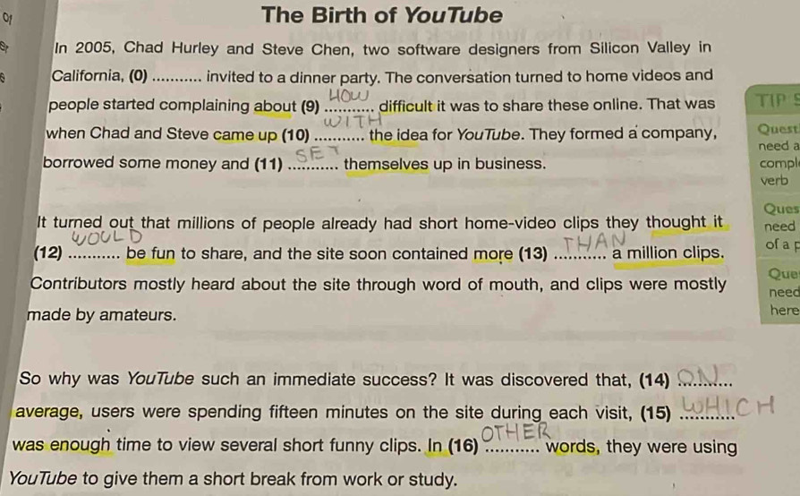 The Birth of YouTube 
In 2005, Chad Hurley and Steve Chen, two software designers from Silicon Valley in 
California, (0)_ invited to a dinner party. The conversation turned to home videos and 
people started complaining about (9) _difficult it was to share these online. That was TIP S 
when Chad and Steve came up (10)_ the idea for YouTube. They formed a company, Quest 
need a 
borrowed some money and (11) _themselves up in business. compl 
verb 
Ques 
It turned out that millions of people already had short home-video clips they thought it need 
(12) _be fun to share, and the site soon contained more (13) .... a million clips. ofaF 
Contributors mostly heard about the site through word of mouth, and clips were mostly Que need 
made by amateurs. here 
So why was YouTube such an immediate success? It was discovered that, (14)_ 
average, users were spending fifteen minutes on the site during each visit, (15)_ 
was enough time to view several short funny clips. In (16) _words, they were using 
YouTube to give them a short break from work or study.