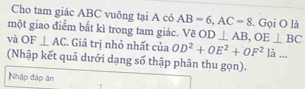 Cho tam giác ABC vuông tại A có AB=6, AC=8. Gọi O là 
một giao điểm bất kì trong tam giác. Về OD⊥ AB, OE⊥ BC
và O F⊥ AC. Giá trị nhỏ nhất của OD^2+OE^2+OF^2la... 
(Nhập kết quả dưới dạng số thập phân thu gọn). 
Nhập đáp ản