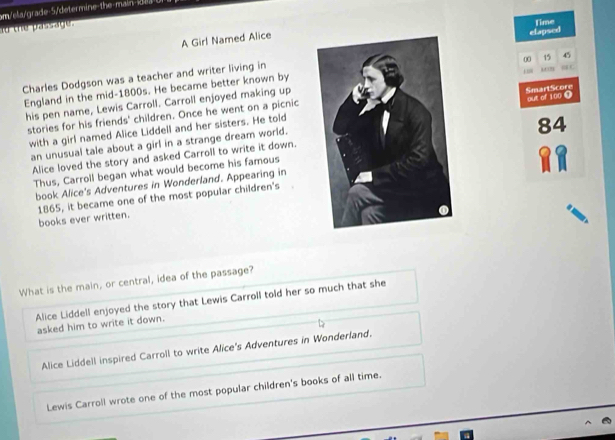 m/ela/grade-5/determine-the main i 
ao the passage.
Time
A Girl Named Alice
00 15 45
Charles Dodgson was a teacher and writer living inelapsed
1”
England in the mid-1800s. He became better known by
his pen name, Lewis Carroll. Carroll enjoyed making up
SmartScore
stories for his friends' children. Once he went on a picnic
with a girl named Alice Liddell and her sisters. He toldout of 100 ④
84
an unusual tale about a girl in a strange dream world.
Alice loved the story and asked Carroll to write it down.
Thus, Carroll began what would become his famous
book Alice's Adventures in Wonderland. Appearing in
1865, it became one of the most popular children's books ever written.
What is the main, or central, idea of the passage?
Alice Liddell enjoyed the story that Lewis Carroll told her so much that she
asked him to write it down.
Alice Liddell inspired Carroll to write Alice's Adventures in Wonderland.
Lewis Carroll wrote one of the most popular children's books of all time.