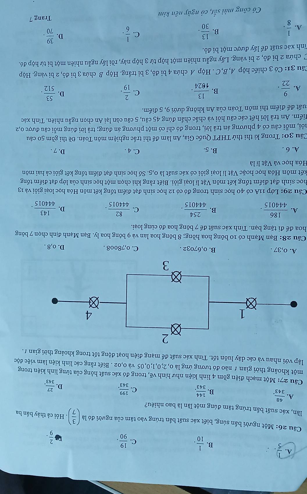 A.  1/5 .  1/10 .
B.
C.  19/90 .
 2/9 .
Câu 26: Một người bắn súng, biết xác suất bắn trúng vào tâm của người đó là ( 3/7 ). Hỏi cả thảy bắn ba
lần, xác suất bắn trúng tâm đúng một lần là bao nhiêu?
A.  48/343 .
C.
B.  144/343 .  199/343 . D.  27/343 .
Câu 27: Một mạch điện gồm 4 linh kiện như hình vẽ, trong đó xác suất hỏng của từng linh kiện trong
một khoảng thời gian 1 nào đó tương ứng là 0, 2;0,1;0,05 và 0,02 . Biết rằng các linh kiện làm việc độc
lập với nhau và các dây luôn tốt. Tính xác suất để mạng điện hoạt động tốt trong khoảng thời gian / .
A. 0,37 . B. 0,67032 . C. o,78oo8 . D. o,8 .
Câu 28: Bạn Mạnh có 10 bông hoa hồng; 8 bông hoa lan và 9 bông hoa ly. Bạn Mạnh định chọn 7 bông
hoa để đi tặng bạn. Tính xác suất để 7 bông hoa đó cùng loại.
A.  186/444015 .  254/444015 . C.  82/444015 . D.  143/444015 .
B.
Câu 29: Lớp 11A có 40 học sinh trong đó có 12 học sinh đạt điểm tổng kết môn Hóa học loại giỏi và 13
Thọc sinh đạt điểm tổng kết môn Vật lí loại giỏi. Biết rằng khi chọn một học sinh của lớp đạt điểm tổng
kết môn Hóa học hoặc Vật lí loại giỏi có xác suất là 0,5. Số học sinh đạt điểm tổng kết giỏi cả hai môn
Hóa học và Vật lí là
A. 6 . B. 5. C. 4 . D. 7 .
Câu 30: Trong kì thi thử THPT Quốc Gia, An làm để thi trắc nghiệm môn Toán. Đề thi gồm 50 câu
mỏỗi, mỗi câu có 4 phương án trả lời, trong đó chỉ có một phương án đúng; trả lời đúng mỗi câu được 0,2
Miểm. An trả lời hết các câu hỏi và chắc chắn đúng 45 câu, 5 câu còn lại An chọn ngẫu nhiên. Tính xác
đuất để điểm thi môn Toán của An không dưới 9, 5 điểm.
A.  9/22 .  13/1024 . C.  2/19 .  53/512 .
B.
D.
Câu 31: Có 3 chiếc hộp A,B,C . Hộp A chứa 4 bi đỏ, 3 bi trắng. Hộp B chứa 3 bi đỏ, 2 bi vàng. Hộp
C chứa 2 bi đỏ, 2 bi vàng. Lấy ngẫu nhiên một hộp từ 3 hộp này, rồi lấy ngẫu nhiên một bi từ hộp đó.
Tnh xác suất để lấy được một bi đỏ.
A.  1/8 . B.  13/30 . C.  1/6 .
D.  39/70 .
Trang 7
Có công mài frac 40 *1, có ngày nên kim